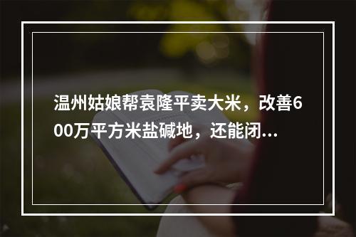 温州姑娘帮袁隆平卖大米，改善600万平方米盐碱地，还能闭眼鉴大米