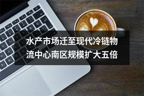 水产市场迁至现代冷链物流中心南区规模扩大五倍