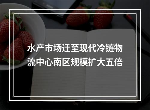 水产市场迁至现代冷链物流中心南区规模扩大五倍