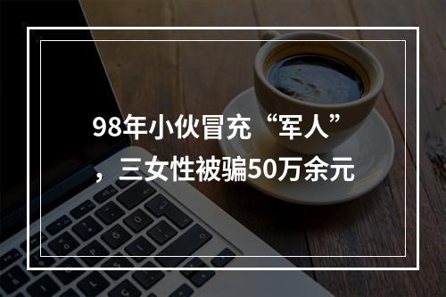 98年小伙冒充“军人”，三女性被骗50万余元