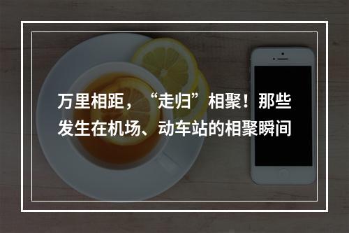 万里相距，“走归”相聚！那些发生在机场、动车站的相聚瞬间