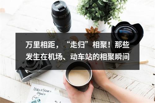 万里相距，“走归”相聚！那些发生在机场、动车站的相聚瞬间