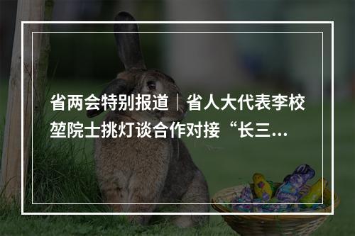 省两会特别报道｜省人大代表李校堃院士挑灯谈合作对接“长三角”