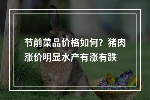 节前菜品价格如何？猪肉涨价明显水产有涨有跌