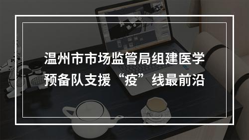 温州市市场监管局组建医学预备队支援“疫”线最前沿