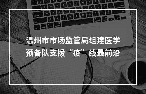 温州市市场监管局组建医学预备队支援“疫”线最前沿