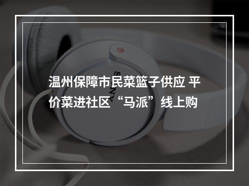 温州保障市民菜篮子供应 平价菜进社区“马派”线上购