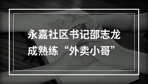 永嘉社区书记邵志龙成熟练“外卖小哥”