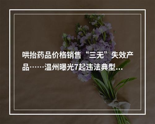 哄抬药品价格销售“三无”失效产品……温州曝光7起违法典型案件
