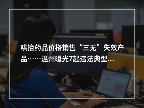 哄抬药品价格销售“三无”失效产品……温州曝光7起违法典型案件