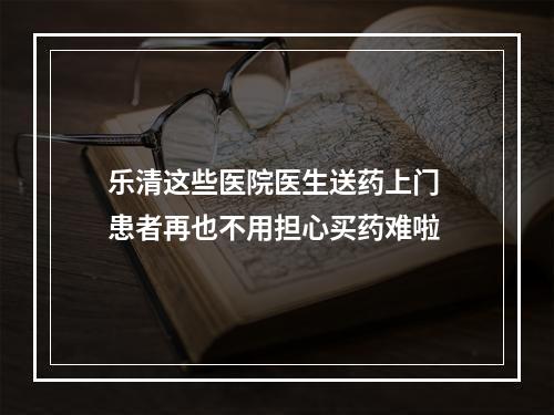乐清这些医院医生送药上门 患者再也不用担心买药难啦