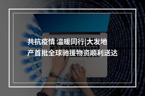 共抗疫情 温暖同行|大发地产首批全球驰援物资顺利送达