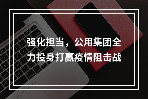 强化担当，公用集团全力投身打赢疫情阻击战