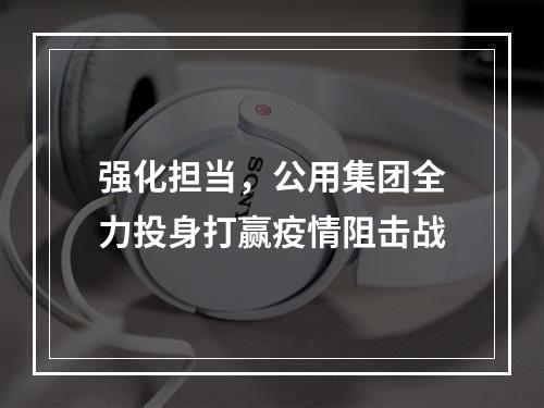 强化担当，公用集团全力投身打赢疫情阻击战