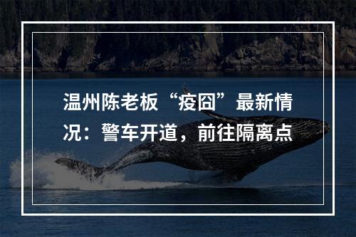 温州陈老板“疫囧”最新情况：警车开道，前往隔离点