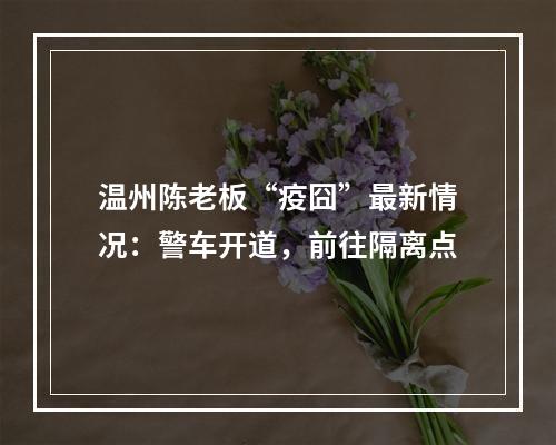 温州陈老板“疫囧”最新情况：警车开道，前往隔离点