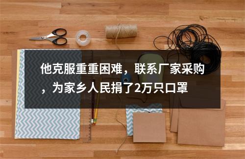 他克服重重困难，联系厂家采购，为家乡人民捐了2万只口罩