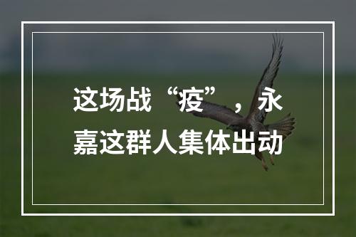 这场战“疫”，永嘉这群人集体出动