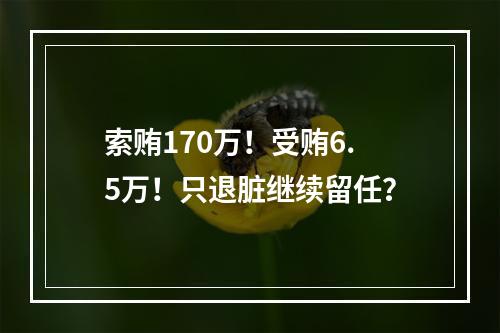 索贿170万！受贿6.5万！只退脏继续留任？