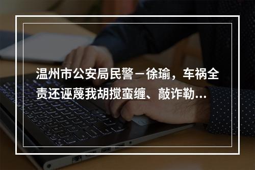温州市公安局民警－徐瑜，车祸全责还诬蔑我胡搅蛮缠、敲诈勒索。