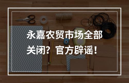 永嘉农贸市场全部关闭？官方辟谣！