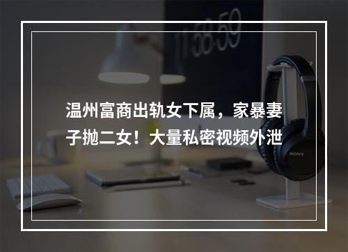 温州富商出轨女下属，家暴妻子抛二女！大量私密视频外泄