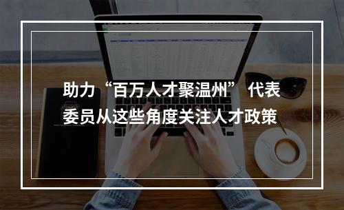 助力“百万人才聚温州” 代表委员从这些角度关注人才政策