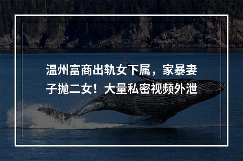 温州富商出轨女下属，家暴妻子抛二女！大量私密视频外泄