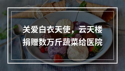 关爱白衣天使，云天楼捐赠数万斤蔬菜给医院