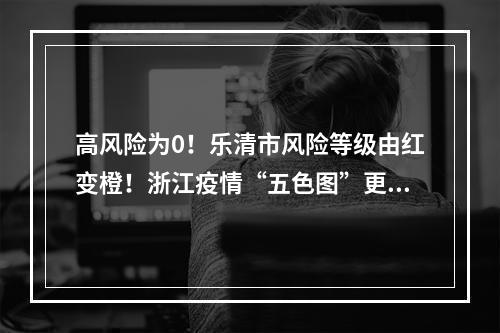 高风险为0！乐清市风险等级由红变橙！浙江疫情“五色图”更新