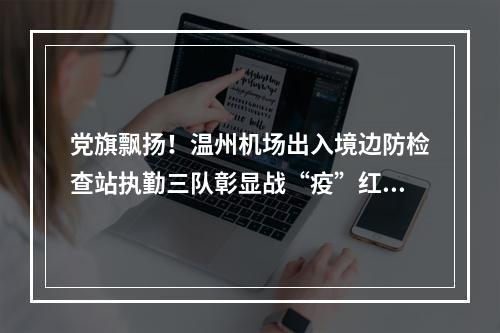 党旗飘扬！温州机场出入境边防检查站执勤三队彰显战“疫”红色力量