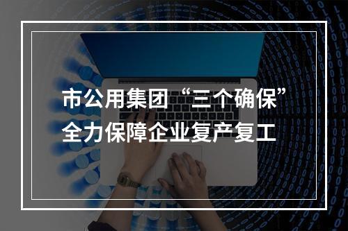市公用集团“三个确保”全力保障企业复产复工