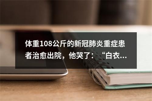 体重108公斤的新冠肺炎重症患者治愈出院，他哭了：“白衣天使是最可爱的人”