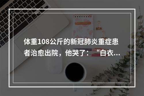 体重108公斤的新冠肺炎重症患者治愈出院，他哭了：“白衣天使是最可爱的人”