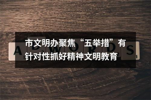 市文明办聚焦“五举措”有针对性抓好精神文明教育
