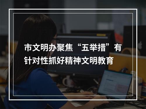 市文明办聚焦“五举措”有针对性抓好精神文明教育