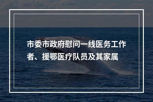 市委市政府慰问一线医务工作者、援鄂医疗队员及其家属