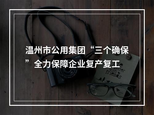 温州市公用集团“三个确保”全力保障企业复产复工