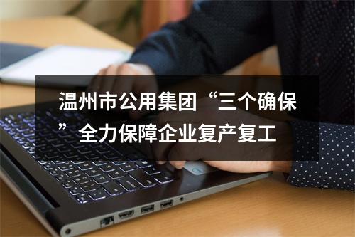 温州市公用集团“三个确保”全力保障企业复产复工