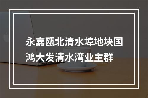 永嘉瓯北清水埠地块国鸿大发清水湾业主群