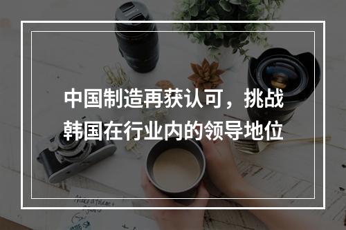 中国制造再获认可，挑战韩国在行业内的领导地位