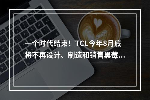 一个时代结束！TCL今年8月底将不再设计、制造和销售黑莓手机