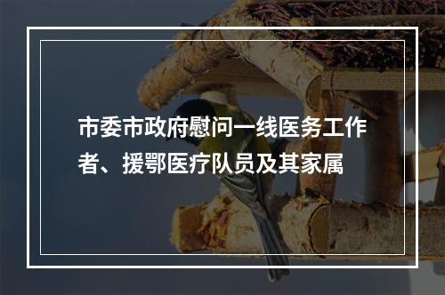 市委市政府慰问一线医务工作者、援鄂医疗队员及其家属