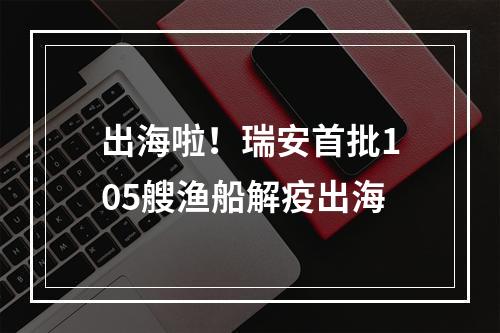 出海啦！瑞安首批105艘渔船解疫出海