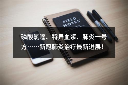 磷酸氯喹、特异血浆、肺炎一号方……新冠肺炎治疗最新进展！