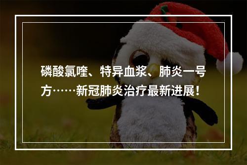 磷酸氯喹、特异血浆、肺炎一号方……新冠肺炎治疗最新进展！