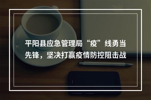 平阳县应急管理局“疫”线勇当先锋，坚决打赢疫情防控阻击战