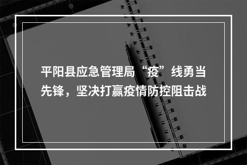 平阳县应急管理局“疫”线勇当先锋，坚决打赢疫情防控阻击战