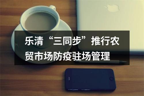 乐清“三同步”推行农贸市场防疫驻场管理