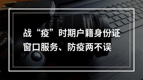 战“疫”时期户籍身份证窗口服务、防疫两不误